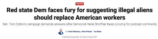 Fox News story headlined “Red state Dem faces fury for suggesting illegal aliens should replace American workers,” with the subhead “Sen. Tom Cotton’s campaign demands answers after Democrat Hallie Shoffner faces scrutiny for podcast comments,” by Peter D’Abrosca and Peter Pinedo, published September 22, 2026.