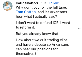 Facebook comment from Hallie Shoffner: “Why don’t you roll the full tape, Tom Cotton, and let Arkansans hear what I actually said? I don’t want to defund ICE. I want to reform it. But you already know that. How about we quit trading clips and have a debate so Arkansans can hear our positions for themselves?”